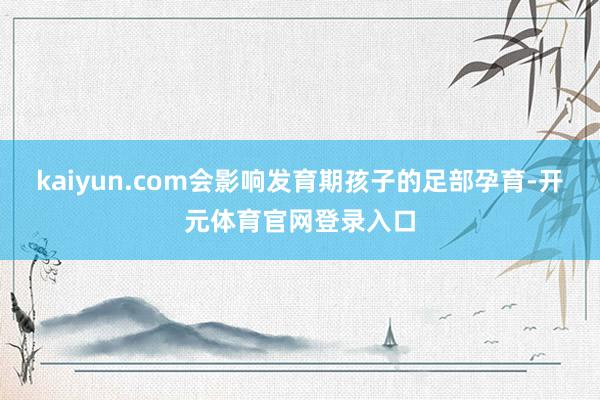 kaiyun.com会影响发育期孩子的足部孕育-开元体育官网登录入口