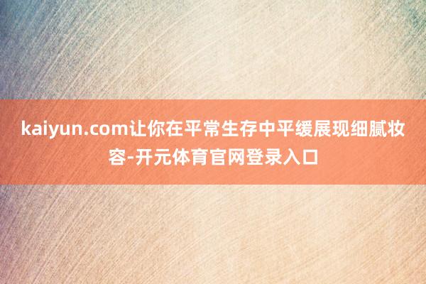 kaiyun.com让你在平常生存中平缓展现细腻妆容-开元体育官网登录入口