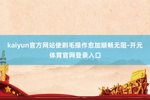 kaiyun官方网站使剃毛操作愈加顺畅无阻-开元体育官网登录入口