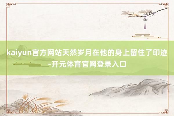 kaiyun官方网站天然岁月在他的身上留住了印迹-开元体育官网登录入口