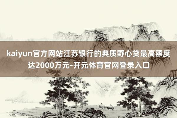 kaiyun官方网站江苏银行的典质野心贷最高额度达2000万元-开元体育官网登录入口
