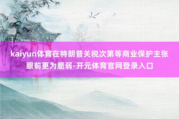 kaiyun体育在特朗普关税次第等商业保护主张眼前更为脆弱-开元体育官网登录入口