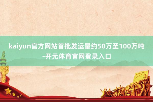 kaiyun官方网站首批发运量约50万至100万吨-开元体育官网登录入口