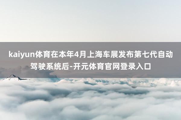 kaiyun体育在本年4月上海车展发布第七代自动驾驶系统后-开元体育官网登录入口