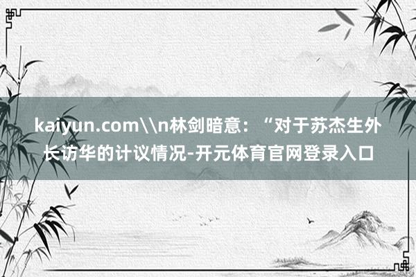 kaiyun.com\n林剑暗意：“对于苏杰生外长访华的计议情况-开元体育官网登录入口