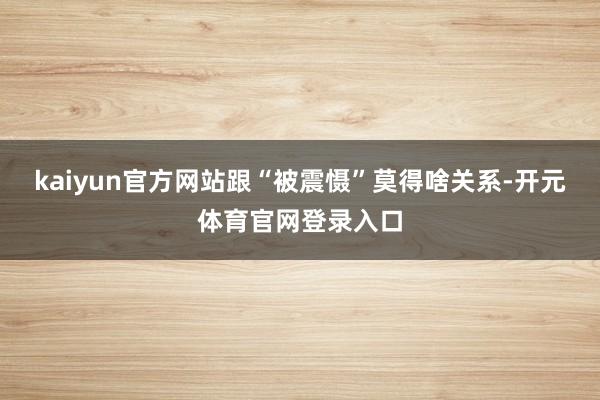 kaiyun官方网站跟“被震慑”莫得啥关系-开元体育官网登录入口