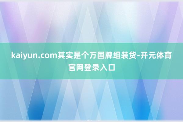kaiyun.com其实是个万国牌组装货-开元体育官网登录入口