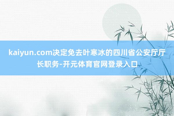kaiyun.com决定免去叶寒冰的四川省公安厅厅长职务-开元体育官网登录入口