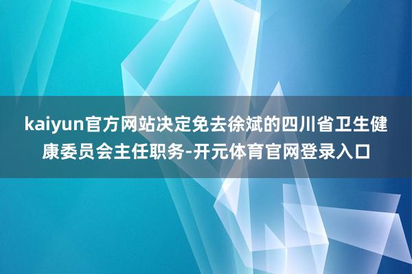 kaiyun官方网站决定免去徐斌的四川省卫生健康委员会主任职务-开元体育官网登录入口