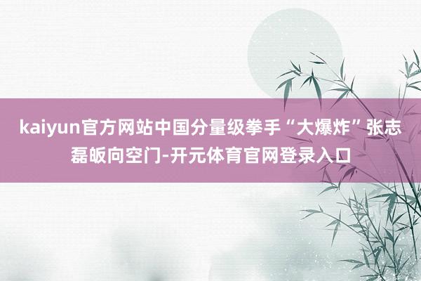 kaiyun官方网站中国分量级拳手“大爆炸”张志磊皈向空门-开元体育官网登录入口