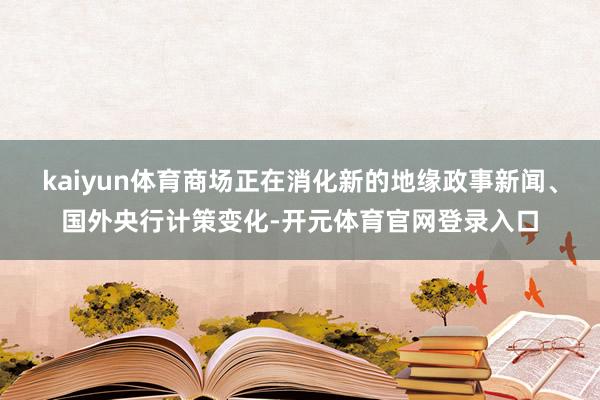 kaiyun体育商场正在消化新的地缘政事新闻、国外央行计策变化-开元体育官网登录入口