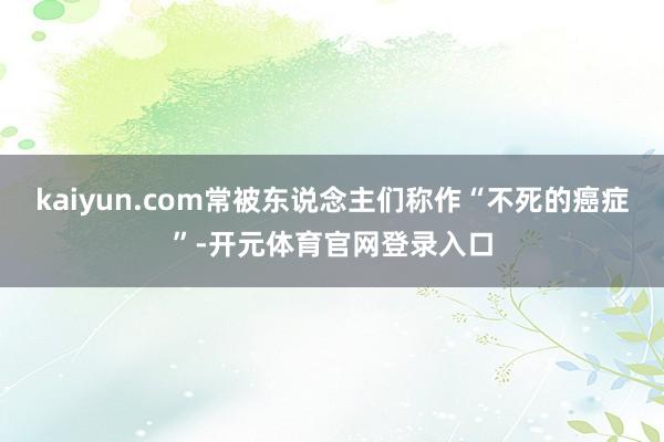 kaiyun.com常被东说念主们称作“不死的癌症”-开元体育官网登录入口