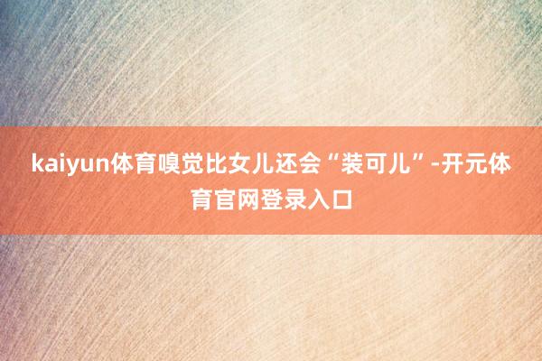 kaiyun体育嗅觉比女儿还会“装可儿”-开元体育官网登录入口