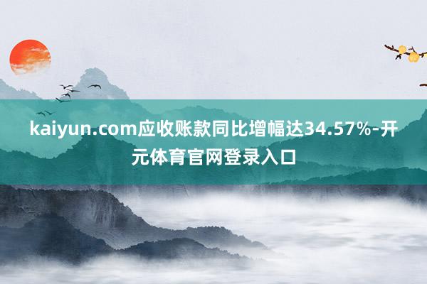 kaiyun.com应收账款同比增幅达34.57%-开元体育官网登录入口