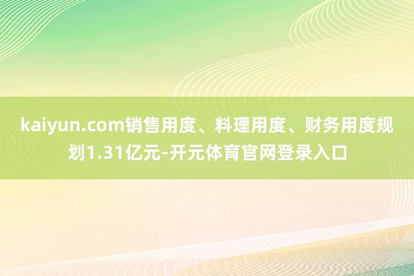 kaiyun.com销售用度、料理用度、财务用度规划1.31亿元-开元体育官网登录入口