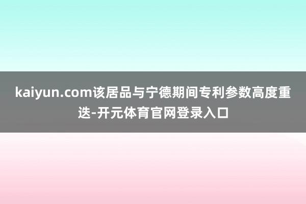 kaiyun.com该居品与宁德期间专利参数高度重迭-开元体育官网登录入口
