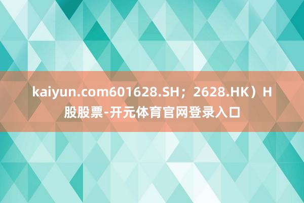kaiyun.com601628.SH；2628.HK）H股股票-开元体育官网登录入口
