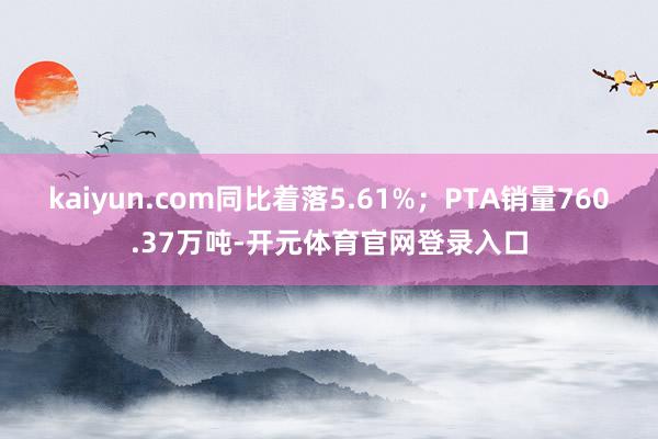 kaiyun.com同比着落5.61%；PTA销量760.37万吨-开元体育官网登录入口