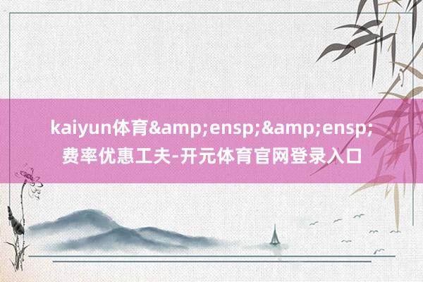kaiyun体育  费率优惠工夫-开元体育官网登录入口