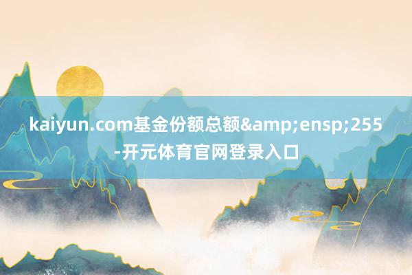 kaiyun.com基金份额总额 255-开元体育官网登录入口