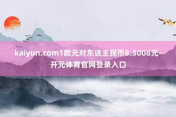 kaiyun.com1欧元对东谈主民币8.3008元-开元体育官网登录入口