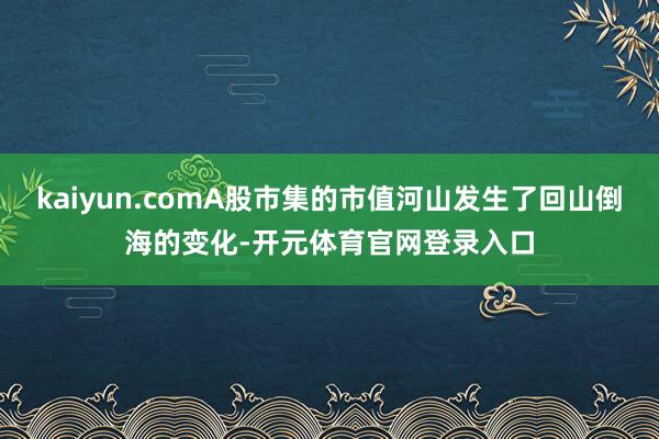 kaiyun.comA股市集的市值河山发生了回山倒海的变化-开元体育官网登录入口
