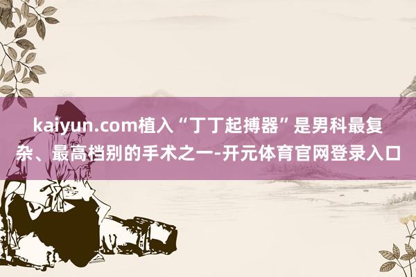 kaiyun.com植入“丁丁起搏器”是男科最复杂、最高档别的手术之一-开元体育官网登录入口