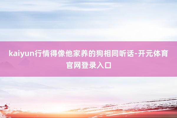 kaiyun行情得像他家养的狗相同听话-开元体育官网登录入口