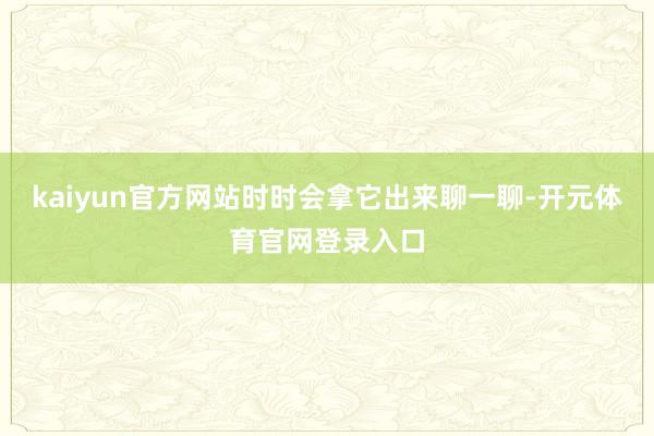 kaiyun官方网站时时会拿它出来聊一聊-开元体育官网登录入口