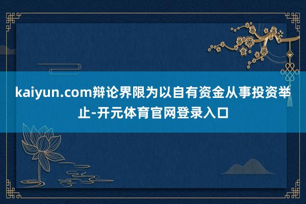 kaiyun.com辩论界限为以自有资金从事投资举止-开元体育官网登录入口