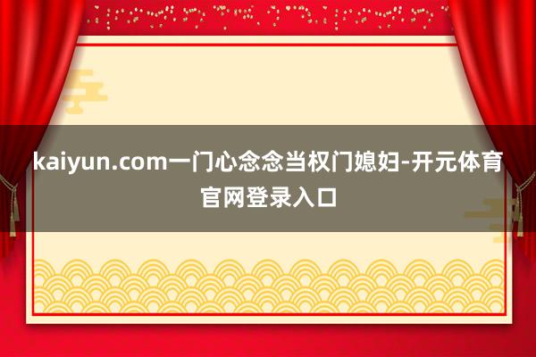 kaiyun.com一门心念念当权门媳妇-开元体育官网登录入口