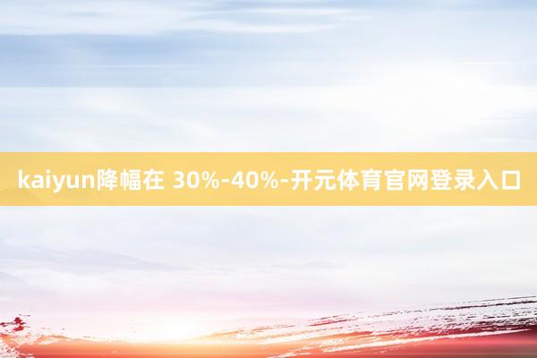kaiyun降幅在 30%-40%-开元体育官网登录入口
