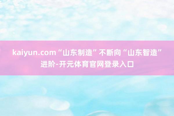 kaiyun.com“山东制造”不断向“山东智造”进阶-开元体育官网登录入口