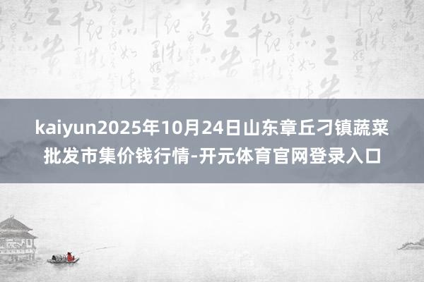 kaiyun2025年10月24日山东章丘刁镇蔬菜批发市集价钱行情-开元体育官网登录入口