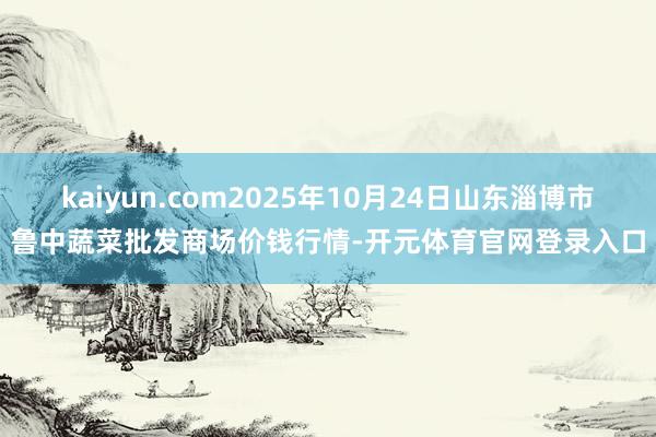 kaiyun.com2025年10月24日山东淄博市鲁中蔬菜批发商场价钱行情-开元体育官网登录入口