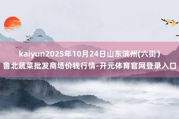 kaiyun2025年10月24日山东滨州(六街)鲁北蔬菜批发商场价钱行情-开元体育官网登录入口