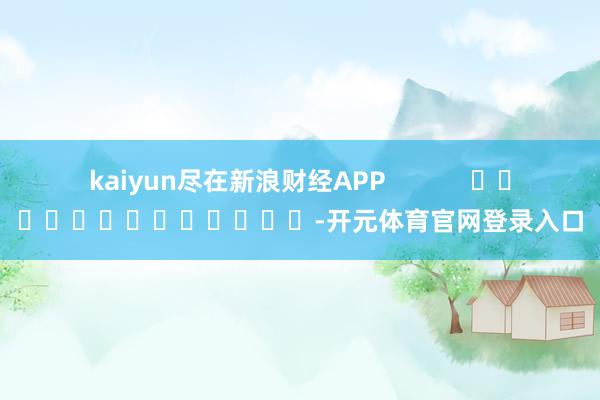 kaiyun尽在新浪财经APP            													-开元体育官网登录入口