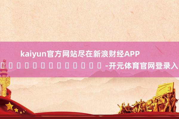 kaiyun官方网站尽在新浪财经APP            													-开元体育官网登录入口