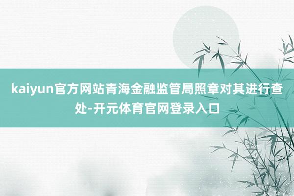 kaiyun官方网站青海金融监管局照章对其进行查处-开元体育官网登录入口