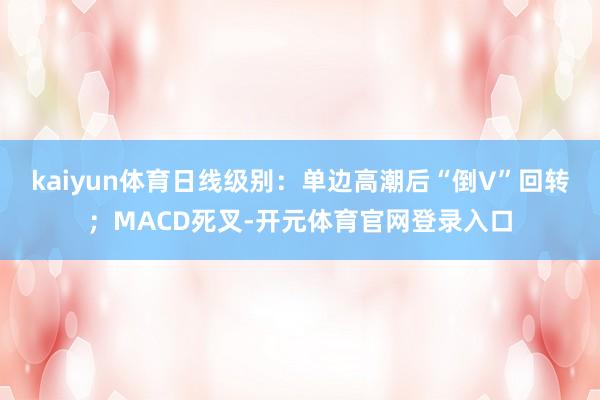 kaiyun体育日线级别:单边高潮后“倒V”回转;MACD死叉-开元体育官网登录入口