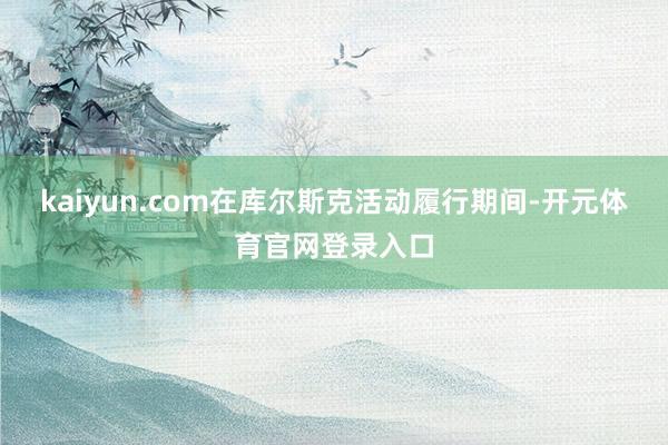 kaiyun.com在库尔斯克活动履行期间-开元体育官网登录入口