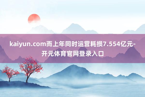 kaiyun.com而上年同时运营耗损7.554亿元-开元体育官网登录入口