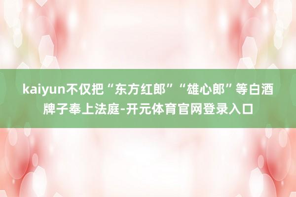 kaiyun 不仅把“东方红郎”“雄心郎”等白酒牌子奉上法庭-开元体育官网登录入口