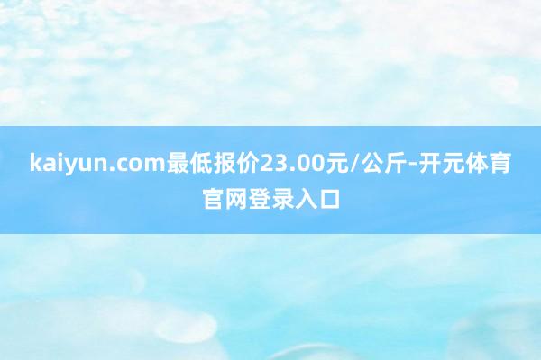 kaiyun.com最低报价23.00元/公斤-开元体育官网登录入口