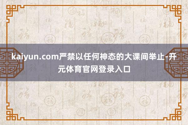 kaiyun.com严禁以任何神态的大课间举止-开元体育官网登录入口