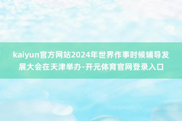 kaiyun官方网站2024年世界作事时候辅导发展大会在天津举办-开元体育官网登录入口
