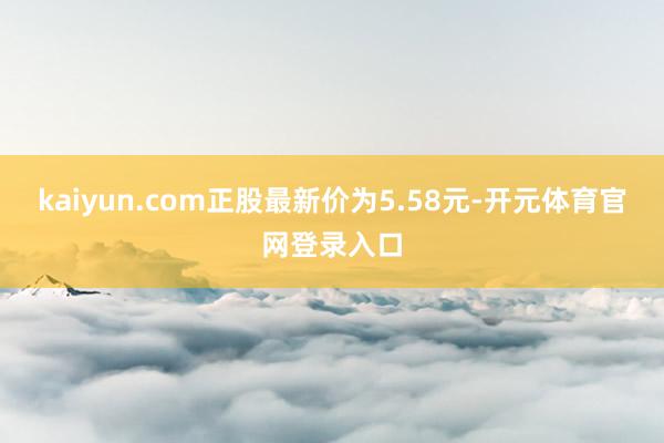 kaiyun.com正股最新价为5.58元-开元体育官网登录入口