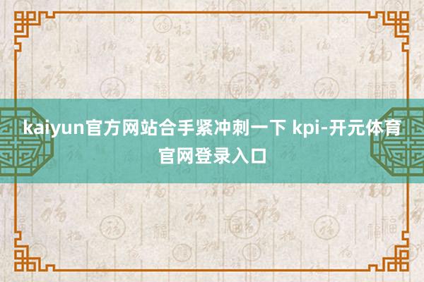 kaiyun官方网站合手紧冲刺一下 kpi-开元体育官网登录入口