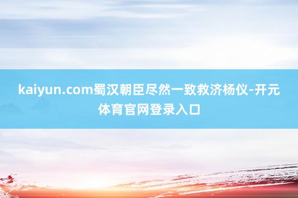 kaiyun.com蜀汉朝臣尽然一致救济杨仪-开元体育官网登录入口