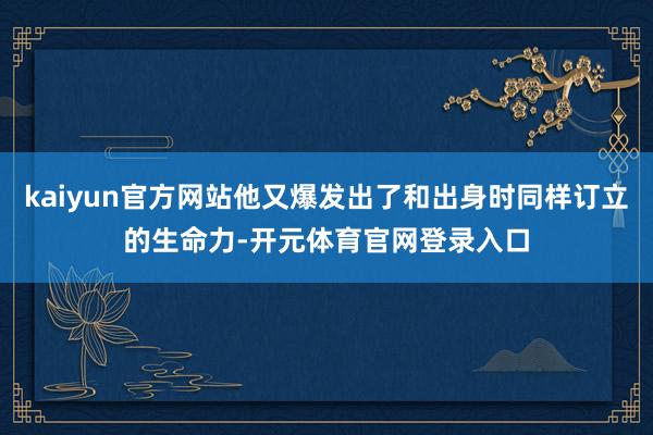 kaiyun官方网站他又爆发出了和出身时同样订立的生命力-开元体育官网登录入口